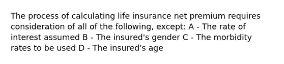 The process of calculating life insurance net premium requires consideration of all of the following, except: A - The rate of interest assumed B - The insured's gender C - The morbidity rates to be used D - The insured's age