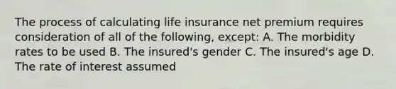 The process of calculating life insurance net premium requires consideration of all of the following, except: A. The morbidity rates to be used B. The insured's gender C. The insured's age D. The rate of interest assumed