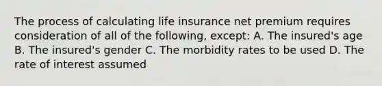 The process of calculating life insurance net premium requires consideration of all of the following, except: A. The insured's age B. The insured's gender C. The morbidity rates to be used D. The rate of interest assumed