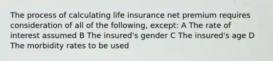 The process of calculating life insurance net premium requires consideration of all of the following, except: A The rate of interest assumed B The insured's gender C The insured's age D The morbidity rates to be used