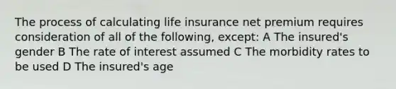 The process of calculating life insurance net premium requires consideration of all of the following, except: A The insured's gender B The rate of interest assumed C The morbidity rates to be used D The insured's age