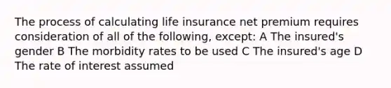 The process of calculating life insurance net premium requires consideration of all of the following, except: A The insured's gender B The morbidity rates to be used C The insured's age D The rate of interest assumed