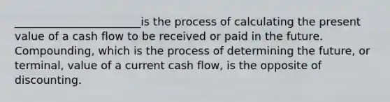 _______________________is the process of calculating the present value of a cash flow to be received or paid in the future. Compounding, which is the process of determining the future, or terminal, value of a current cash flow, is the opposite of discounting.