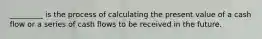 _________ is the process of calculating the present value of a cash flow or a series of cash flows to be received in the future.