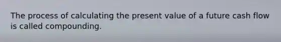 The process of calculating the present value of a future cash flow is called compounding.