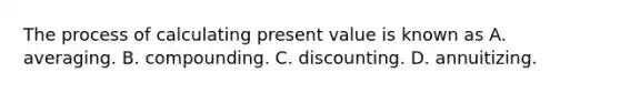 The process of calculating present value is known as A. averaging. B. compounding. C. discounting. D. annuitizing.