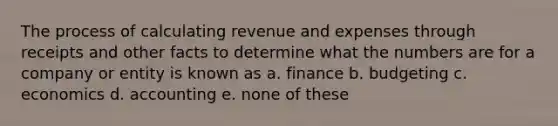 The process of calculating revenue and expenses through receipts and other facts to determine what the numbers are for a company or entity is known as a. finance b. budgeting c. economics d. accounting e. none of these