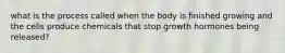 what is the process called when the body is finished growing and the cells produce chemicals that stop growth hormones being released?