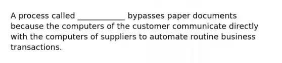 A process called ____________ bypasses paper documents because the computers of the customer communicate directly with the computers of suppliers to automate routine business transactions.