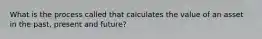 What is the process called that calculates the value of an asset in the past, present and future?