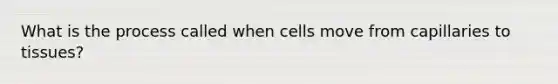 What is the process called when cells move from capillaries to tissues?