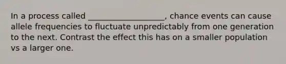 In a process called ___________________, chance events can cause allele frequencies to fluctuate unpredictably from one generation to the next. Contrast the effect this has on a smaller population vs a larger one.