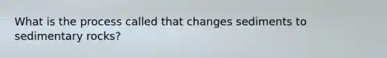 What is the process called that changes sediments to sedimentary rocks?