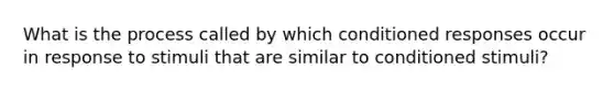 What is the process called by which conditioned responses occur in response to stimuli that are similar to conditioned stimuli?