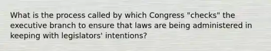 What is the process called by which Congress "checks" the executive branch to ensure that laws are being administered in keeping with legislators' intentions?