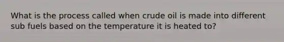 What is the process called when crude oil is made into different sub fuels based on the temperature it is heated to?