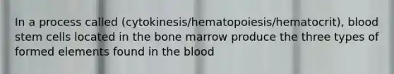 In a process called (cytokinesis/hematopoiesis/hematocrit), blood stem cells located in the bone marrow produce the three types of formed elements found in the blood