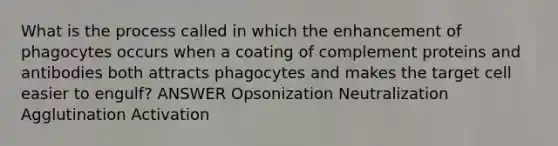 What is the process called in which the enhancement of phagocytes occurs when a coating of complement proteins and antibodies both attracts phagocytes and makes the target cell easier to engulf? ANSWER Opsonization Neutralization Agglutination Activation