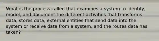 What is the process called that examines a system to identify, model, and document the different activities that transforms data, stores data, external entities that send data into the system or receive data from a system, and the routes data has taken?