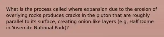 What is the process called where expansion due to the erosion of overlying rocks produces cracks in the pluton that are roughly parallel to its surface, creating onion-like layers (e.g, Half Dome in Yosemite National Park)?