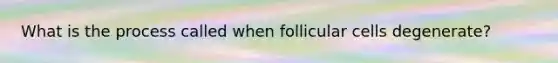 What is the process called when follicular cells degenerate?