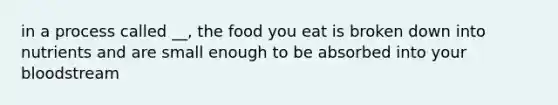 in a process called __, the food you eat is broken down into nutrients and are small enough to be absorbed into your bloodstream