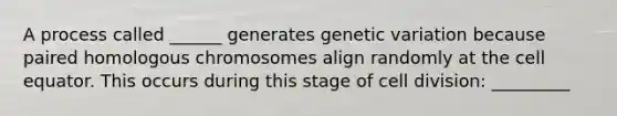 A process called ______ generates genetic variation because paired homologous chromosomes align randomly at the cell equator. This occurs during this stage of cell division: _________