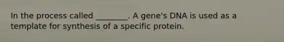 In the process called ________. A gene's DNA is used as a template for synthesis of a specific protein.