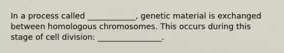 In a process called ____________, genetic material is exchanged between homologous chromosomes. This occurs during this stage of cell division: ________________.