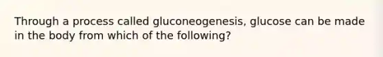 Through a process called gluconeogenesis, glucose can be made in the body from which of the following?