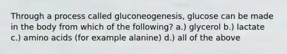 Through a process called gluconeogenesis, glucose can be made in the body from which of the following? a.) glycerol b.) lactate c.) amino acids (for example alanine) d.) all of the above