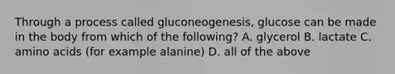 Through a process called gluconeogenesis, glucose can be made in the body from which of the following? A. glycerol B. lactate C. amino acids (for example alanine) D. all of the above