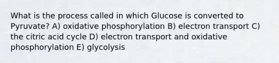 What is the process called in which Glucose is converted to Pyruvate? A) oxidative phosphorylation B) electron transport C) the citric acid cycle D) electron transport and oxidative phosphorylation E) glycolysis