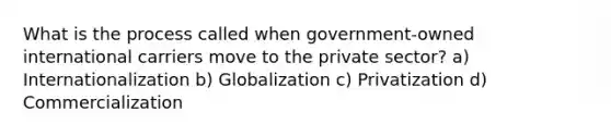 What is the process called when government-owned international carriers move to the private sector? a) Internationalization b) Globalization c) Privatization d) Commercialization