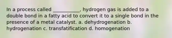 In a process called ___________, hydrogen gas is added to a double bond in a fatty acid to convert it to a single bond in the presence of a metal catalyst. a. dehydrogenation b. hydrogenation c. transfatification d. homogenation