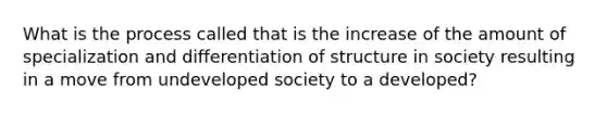 What is the process called that is the increase of the amount of specialization and differentiation of structure in society resulting in a move from undeveloped society to a developed?