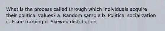 What is the process called through which individuals acquire their political values? a. Random sample b. Political socialization c. Issue framing d. Skewed distribution