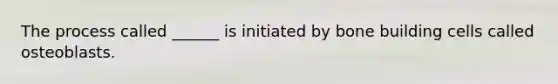 The process called ______ is initiated by bone building cells called osteoblasts.