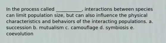 In the process called ___________, interactions between species can limit population size, but can also influence the physical characteristics and behaviors of the interacting populations. a. succession b. mutualism c. camouflage d. symbiosis e. coevolution