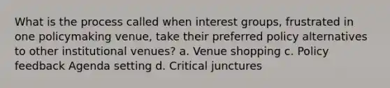 What is the process called when interest groups, frustrated in one policymaking venue, take their preferred policy alternatives to other institutional venues? a. Venue shopping c. Policy feedback Agenda setting d. Critical junctures