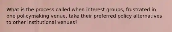 What is the process called when interest groups, frustrated in one policymaking venue, take their preferred policy alternatives to other institutional venues?