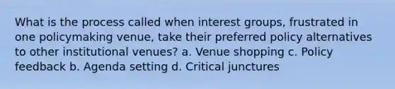 What is the process called when interest groups, frustrated in one policymaking venue, take their preferred policy alternatives to other institutional venues? a. Venue shopping c. Policy feedback b. Agenda setting d. Critical junctures