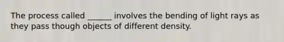 The process called ______ involves the bending of light rays as they pass though objects of different density.