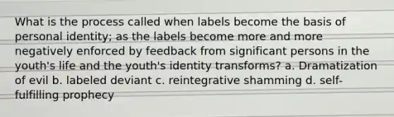 What is the process called when labels become the basis of personal identity; as the labels become more and more negatively enforced by feedback from significant persons in the youth's life and the youth's identity transforms? a. Dramatization of evil b. labeled deviant c. reintegrative shamming d. self-fulfilling prophecy