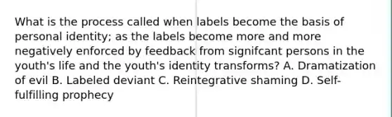 What is the process called when labels become the basis of personal identity; as the labels become more and more negatively enforced by feedback from signifcant persons in the youth's life and the youth's identity transforms? A. Dramatization of evil B. Labeled deviant C. Reintegrative shaming D. Self-fulfilling prophecy