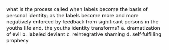 what is the process called when labels become the basis of personal identity; as the labels become more and more negatively enforced by feedback from significant persons in the youths life and, the youths identity transforms? a. dramatization of evil b. labeled deviant c. reintegrative shaming d. self-fulfilling prophecy