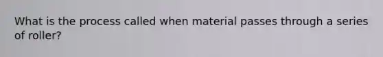 What is the process called when material passes through a series of roller?