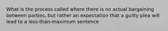 What is the process called where there is no actual bargaining between parties, but rather an expectation that a guilty plea will lead to a less-than-maximum sentence