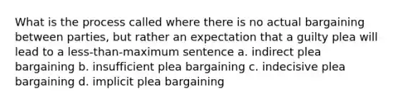 What is the process called where there is no actual bargaining between parties, but rather an expectation that a guilty plea will lead to a less-than-maximum sentence a. indirect plea bargaining b. insufficient plea bargaining c. indecisive plea bargaining d. implicit plea bargaining