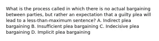 What is the process called in which there is no actual bargaining between parties, but rather an expectation that a guilty plea will lead to a less-than-maximum sentence? A. Indirect plea bargaining B. Insufficient plea bargaining C. Indecisive plea bargaining D. Implicit plea bargaining